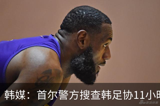 韩媒：首尔警方搜查韩足协11小时22分钟，获取了大量高强度物证